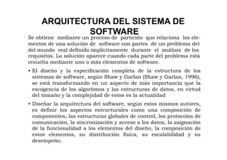 ARQUITECTURA DEL SISTEMA DE
              SOFTWARE
Se obtiene mediante un proceso de partición que relaciona los ele-
mentos de una solución de software con partes de un problema del
del mundo real definido implícitamente durante el análisis de los
requisitos. La solución aparece cuando cada parte del problema está
resuelta mediante uno o más elementos de software.
• El diseño y la especificación completa de la estructura de los
  sistemas de software, según Shaw y Garlan (Shaw y Garlan, 1996),
  se está transformando en un aspecto de más importancia que la
  escogencia de los algoritmos y las estructuras de datos, en virtud
  del tamaño y la complejidad de estos es la actualidad
• Diseñar la arquitectura del software, según estos mismos autores,
  es definir los aspectos estructurales como una composición de
  componentes, las estructuras globales de control, los protocolos de
  comunicación, la sincronización y acceso a los datos, la asignación
  de la funcionalidad a los elementos del diseño, la composición de
  estos elementos, su distribución física, su escalabilidad y su
  desempeño.
 