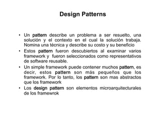 Design Patterns


•  Un pattern describe un problema a ser resuelto, una
   solución y el contexto en el cual la solución trabaja.
   Nomina una técnica y describe su costo y su beneficio
•  Estos pattern fueron descubiertos al examinar varios
   framework y fueron seleccionados como representativos
   de software reusable.
•  Un simple framework puede contener muchos pattern, es
   decir, estos pattern son más pequeños que los
   framework. Por lo tanto, los pattern son mas abstractos
   que los framework
•  Los design pattern son elementos microarquitecturales
   de los framewrok
 
