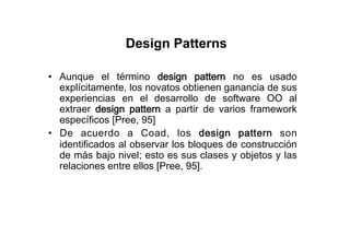 Design Patterns

•  Aunque el término design pattern no es usado
   explícitamente, los novatos obtienen ganancia de sus
   experiencias en el desarrollo de software OO al
   extraer design pattern a partir de varios framework
   específicos [Pree, 95]
•  De acuerdo a Coad, los design pattern son
   identificados al observar los bloques de construcción
   de más bajo nivel; esto es sus clases y objetos y las
   relaciones entre ellos [Pree, 95].
 