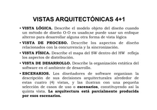 VISTAS ARQUITECTÓNICAS 4+1
• VISTA LÓGICA. Describe el modelo objeto del diseño cuando
  un método de diseño O-O es usado;se puede usar un enfoque
  alterno para desarrollar alguna otra forma de vista lógica
• VISTA DE PROCESO. Describe los aspectos de diseño
  relacionados con la concurrencia y la sincronización.
• VISTA FÍSICA. Describe el mapa del SW dentro del HW refleja
  los aspectos de distribución.
• VISTA DE DESARROLLO. Describe la organización estática del
  software en el ambiente de desarrollo.
• ESCENARIOS. Los diseñadores de software organizan la
  descripción de sus decisiones arquitecturales alrededor de
  estas cuatro (4) vistas, y las ilustran con una pequeña
  selección de casos de uso o escenarios, constituyendo así la
  quinta vista. La arquitectura está parcialmente producida
  por esos escenarios.
 