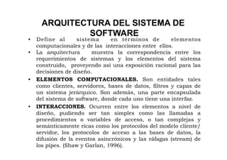 ARQUITECTURA DEL SISTEMA DE
              SOFTWARE
•  Define al      sistema      en tér minos de        elementos
   computacionales y de las interacciones entre ellos.
•  La arquitectura      muestra la correspondencia entre los
   requerimientos de sistemas y los elementos del sistema
   construido, proveyendo así una exposición racional para las
   decisiones de diseño.
•  ELEMENTOS COMPUTACIONALES. Son entidades tales
   como clientes, servidores, bases de datos, filtros y capas de
   un sistema jerárquico. Son además, una parte encapsulada
   del sistema de software, donde cada uno tiene una interfaz.
•  INTERACCIONES. Ocurren entre los elementos a nivel de
   diseño, pudiendo ser tan simples como las llamadas a
   procedimientos o variables de acceso, o tan complejas y
   semánticamente ricas como los protocolos del modelo cliente/
   servidor, los protocolos de acceso a las bases de datos, la
   difusión de ls eventos asincrónicos y las ráfagas (stream) de
   los pipes. (Shaw y Garlan, 1996).
 