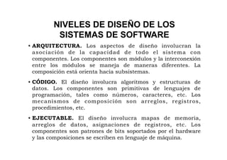NIVELES DE DISEÑO DE LOS
          SISTEMAS DE SOFTWARE
• ARQUITECTURA. Los aspectos de diseño involucran la
  asociación de la capacidad de todo el sistema con
  componentes. Los componentes son módulos y la interconexión
  entre los módulos se maneja de maneras diferentes. La
  composición está orienta hacia subsistemas.
• CÓDIGO. El diseño involucra algoritmos y estructuras de
  datos. Los componentes son primitivas de lenguajes de
  programación, tales como números, caracteres, etc. Los
  mecanismos de composición son arreglos, registros,
  procedimientos, etc.
• EJECUTABLE. El diseño involucra mapas de memoria,
  arreglos de datos, asignaciones de registros, etc. Los
  componentes son patrones de bits soportados por el hardware
  y las composiciones se escriben en lenguaje de máquina.
 