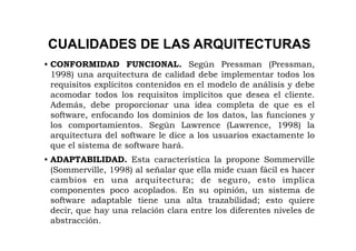 CUALIDADES DE LAS ARQUITECTURAS
• CONFORMIDAD FUNCIONAL. Según Pressman (Pressman,
  1998) una arquitectura de calidad debe implementar todos los
  requisitos explícitos contenidos en el modelo de análisis y debe
  acomodar todos los requisitos implícitos que desea el cliente.
  Además, debe proporcionar una idea completa de que es el
  software, enfocando los dominios de los datos, las funciones y
  los comportamientos. Según Lawrence (Lawrence, 1998) la
  arquitectura del software le dice a los usuarios exactamente lo
  que el sistema de software hará.
• ADAPTABILIDAD. Esta característica la propone Sommerville
  (Sommerville, 1998) al señalar que ella mide cuan fácil es hacer
  cambios en una arquitectura; de seguro, esto implica
  componentes poco acoplados. En su opinión, un sistema de
  software adaptable tiene una alta trazabilidad; esto quiere
  decir, que hay una relación clara entre los diferentes niveles de
  abstracción.
 