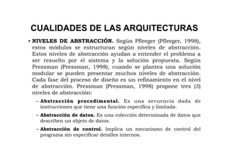 CUALIDADES DE LAS ARQUITECTURAS
• NIVELES DE ABSTRACCIÓN. Según Pfleeger (Pfleeger, 1998),
  estos módulos se estructuran según niveles de abstracción.
  Estos niveles de abstracción ayudan a entender el problema a
  ser resuelto por el sistema y la solución propuesta. Según
  Pressman (Pressman, 1998), cuando se plantea una solución
  modular se pueden presentar muchos niveles de abstracción.
  Cada fase del proceso de diseño es un refinamiento en el nivel
  de abstracción. Pressman (Pressman, 1998) propone tres (3)
  niveles de abstracción:
  – Abstracción procedimental. Es una secuencia dada de
    instrucciones que tiene una función específica y limitada.
  – Abstracción de datos. Es una colección determinada de datos que
    describen un objeto de datos.
  – Abstracción de control. Implica un mecanismo de control del
    programa sin especificar detalles internos.
 