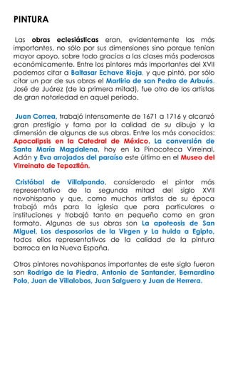 PINTURA
Las obras eclesiásticas eran, evidentemente las más
importantes, no sólo por sus dimensiones sino porque tenían
mayor apoyo, sobre todo gracias a las clases más poderosas
económicamente. Entre los pintores más importantes del XVII
podemos citar a Baltasar Echave Rioja, y que pintó, por sólo
citar un par de sus obras el Martirio de san Pedro de Arbués.
José de Juárez (de la primera mitad), fue otro de los artistas
de gran notoriedad en aquel periodo.
Juan Correa, trabajó intensamente de 1671 a 1716 y alcanzó
gran prestigio y fama por la calidad de su dibujo y la
dimensión de algunas de sus obras. Entre los más conocidos:
Apocalipsis en la Catedral de México. La conversión de
Santa María Magdalena, hoy en la Pinacoteca Virreinal,
Adán y Eva arrojados del paraíso este último en el Museo del
Virreinato de Tepoztlán.
Cristóbal de Villalpando, considerado el pintor más
representativo de la segunda mitad del siglo XVII
novohispano y que, como muchos artistas de su época
trabajó más para la iglesia que para particulares o
instituciones y trabajó tanto en pequeño como en gran
formato. Algunas de sus obras son La apoteosis de San
Miguel, Los desposorios de la Virgen y La huida a Egipto,
todos ellos representativos de la calidad de la pintura
barroca en la Nueva España.
Otros pintores novohispanos importantes de este siglo fueron
son Rodrigo de la Piedra, Antonio de Santander, Bernardino
Polo, Juan de Villalobos, Juan Salguero y Juan de Herrera.
 