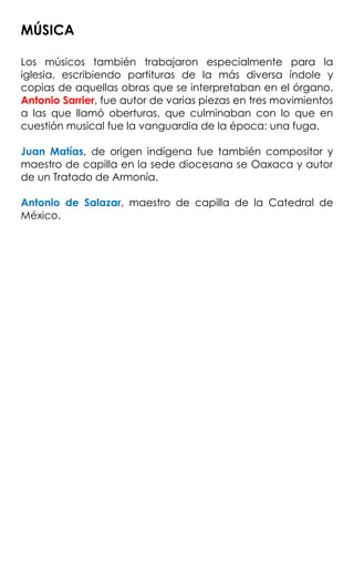 MÚSICA
Los músicos también trabajaron especialmente para la
iglesia, escribiendo partituras de la más diversa índole y
copias de aquellas obras que se interpretaban en el órgano.
Antonio Sarrier, fue autor de varias piezas en tres movimientos
a las que llamó oberturas, que culminaban con lo que en
cuestión musical fue la vanguardia de la época: una fuga.
Juan Matías, de origen indígena fue también compositor y
maestro de capilla en la sede diocesana se Oaxaca y autor
de un Tratado de Armonía.
Antonio de Salazar, maestro de capilla de la Catedral de
México.
 