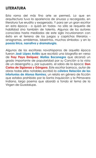 LITERATURA
Esta rama del más fino arte se permeó, Lo que en
arquitectura tuvo la apariencia de sinuoso y recargado, en
literatura fue erudito y exagerado. Y para ser un gran escritor
en esta época - o quizá en todas- no sólo se requería de
habilidad sino también de talento. Algunos de los autores
conocidos hasta mediados de este siglo incursionaron con
éxito en el terreno de los juegos y caprichos literarios -
anagramas, emblemas, laberintos, muchos símbolos- y en la
poesía lírica, narrativa y dramaturgia.
Algunos de los escritores novohispanos de aquella época
fueron José López Avilés que escribió una biografía en verso
de Fray Payo Enríquez; Matías Bocanegra que alcanzó un
grado importante de popularidad por su Canción a la vista
de un desengaño y, por supuesto, el sabio de la época: Don
Carlos de Sigüenza y Góngora. Este escritor barroco, autor de
obras todas ellas notables escribió la célebre Relación de los
infortunios de Alonso Ramírez, un relato en género de ficción
que estaba prohibido por la Santa Inquisición y la Primavera
Indiana, largo poema que abordó a fondo el tema de la
Virgen de Guadalupe.
 