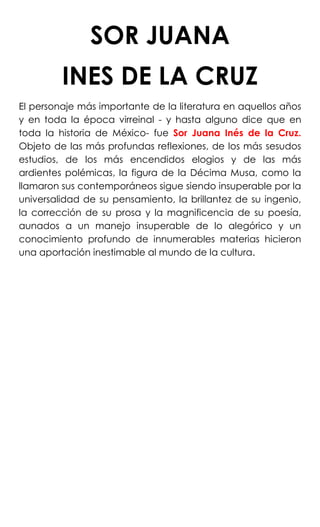 SOR JUANA
INES DE LA CRUZ
El personaje más importante de la literatura en aquellos años
y en toda la época virreinal - y hasta alguno dice que en
toda la historia de México- fue Sor Juana Inés de la Cruz.
Objeto de las más profundas reflexiones, de los más sesudos
estudios, de los más encendidos elogios y de las más
ardientes polémicas, la figura de la Décima Musa, como la
llamaron sus contemporáneos sigue siendo insuperable por la
universalidad de su pensamiento, la brillantez de su ingenio,
la corrección de su prosa y la magnificencia de su poesía,
aunados a un manejo insuperable de lo alegórico y un
conocimiento profundo de innumerables materias hicieron
una aportación inestimable al mundo de la cultura.
 