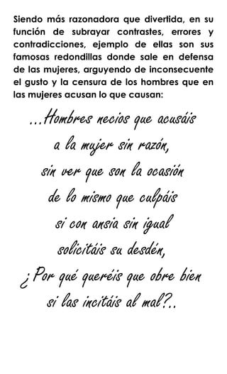 Siendo más razonadora que divertida, en su
función de subrayar contrastes, errores y
contradicciones, ejemplo de ellas son sus
famosas redondillas donde sale en defensa
de las mujeres, arguyendo de inconsecuente
el gusto y la censura de los hombres que en
las mujeres acusan lo que causan:
…Hombres necios que acusáis
a la mujer sin razón,
sin ver que son la ocasión
de lo mismo que culpáis
si con ansia sin igual
solicitáis su desdén,
¿Por qué queréis que obre bien
si las incitáis al mal?..
 