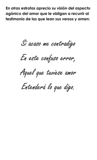 En otras estrofas aprecio su visión del aspecto
agónico del amor que le obligan a recurrir al
testimonio de los que lean sus versos y amen:
Si acaso me contradigo
En este confuso error,
Aquel que tuviese amor
Entenderá lo que digo.
 