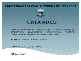 UNIVERSIDAD REGIONAL AUTÓNOMA DE LOS ÁNDES
TEMA: ARQUITECTURA DEL MODELO CLIENTE SERVIDOR, DEFINICIÓN,
IMPORTANCIA, COMPONENTES, ARQUITECTURA, VENTAJAS,
DESVENTAJAS, SEGURIDADES MODELO DE DOS Y TRES.
AUTOR: MECIAS GARCIA SAMUEL ESTALIN
TUTOR: ING. TOCTAGUANO SANDRO
FECHA: 2014/04/11
 