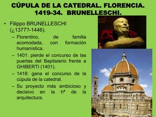 • Filippo BRUNELLESCHI
(¿1377?-1446).
– Florentino, de familia
acomodada, con formación
humanística.
– 1401: pierde el concurso de las
puertas del Baptisterio frente a
GHIBERTI (1401).
– 1418: gana el concurso de la
cúpula de la catedral.
– Su proyecto más ambicioso y
decisivo en la hª de la
arquitectura.
CÚPULA DE LA CATEDRAL. FLORENCIA.
1419-34. BRUNELLESCHI.
 