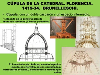 • Cúpula, con un doble cascarón y un espacio intermedio.
CÚPULA DE LA CATEDRAL. FLORENCIA.
1419-34. BRUNELLESCHI.
1. Basada en la construcción de
murallas romanas (2 muros y relleno)
2. Levantada sin cimbras, usando ingenios
mecánicos (tornillo, poleas combinadas,
estructuras móviles), cerrándose a medida que
subía
 