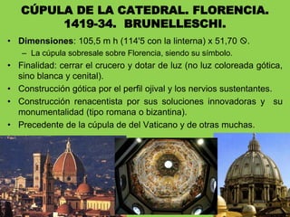 • Dimensiones: 105,5 m h (114'5 con la linterna) x 51,70 .
– La cúpula sobresale sobre Florencia, siendo su símbolo.
• Finalidad: cerrar el crucero y dotar de luz (no luz coloreada gótica,
sino blanca y cenital).
• Construcción gótica por el perfil ojival y los nervios sustentantes.
• Construcción renacentista por sus soluciones innovadoras y su
monumentalidad (tipo romana o bizantina).
• Precedente de la cúpula de del Vaticano y de otras muchas.
CÚPULA DE LA CATEDRAL. FLORENCIA.
1419-34. BRUNELLESCHI.
 
