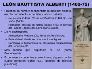 LEÓN BAUTTISTA ALBERTI (1402-72)
• Prototipo de hombre renacentista-humanista: filósofo,
escritor, arquitecto, urbanista y teórico del arte:
– De pintura (1435), De re aedificatoria (1443-52), De
statua (1450).
– Formación artística en Roma (desde 1432 al servicio
del Papado), donde descubre el arte clásico.
• De re aedificatoria:
– Antecedente: Vitrubio, Diez libros de Arquitectura.
– Parte del estudio de los monumentos antiguos.
– Constituye el fundamento del clasicismo arquitectónico
del Renacimiento.
• Más teórico que arquitecto al uso (como
Brunelleschi).
• Experimenta conceptos y soluciones, algunas de las
cuales perduran siglos (p.e., tipología de iglesias
jesuíticas).
 