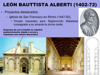 LEÓN BAUTTISTA ALBERTI (1402-72)
• Proyectos destacados:
– Iglesia de San Francisco en Rimini (1447-50).
• Templo mausoleo para Segismundo Malatesta
consagrado a su amante la divina Isotta.
Esquema de arco triunfal se repetirá
posteriormente, dando a arcos y
columnas una misión decorativa
 