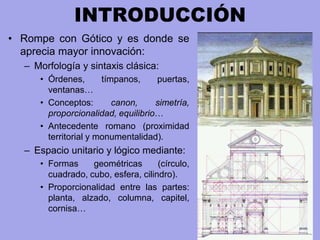 INTRODUCCIÓN
• Rompe con Gótico y es donde se
aprecia mayor innovación:
– Morfología y sintaxis clásica:
• Órdenes, tímpanos, puertas,
ventanas…
• Conceptos: canon, simetría,
proporcionalidad, equilibrio…
• Antecedente romano (proximidad
territorial y monumentalidad).
– Espacio unitario y lógico mediante:
• Formas geométricas (círculo,
cuadrado, cubo, esfera, cilindro).
• Proporcionalidad entre las partes:
planta, alzado, columna, capitel,
cornisa…
 