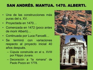 • Una de las construcciones más
puras del s. XV.
• Proyectada en 1470…
• Comenzada en 1472 (poco antes
de morir Alberti)…
• Continuada por Luca Fancelli…
• Se terminó con variaciones
respecto al proyecto inicial 40
años después.
– Cúpula construida en el s. XVIII
por Filippo Juvara.
– Decoración a “la romana” de
Paolo Pozzo en 1778.
SAN ANDRÉS. MANTUA. 1470. ALBERTI.
 