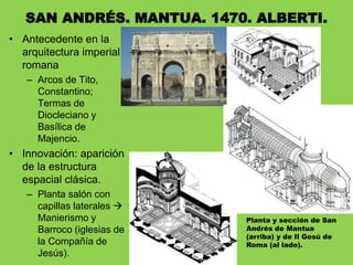 • Antecedente en la
arquitectura imperial
romana
– Arcos de Tito,
Constantino;
Termas de
Diocleciano y
Basílica de
Majencio.
• Innovación: aparición
de la estructura
espacial clásica.
– Planta salón con
capillas laterales 
Manierismo y
Barroco (iglesias de
la Compañía de
Jesús).
SAN ANDRÉS. MANTUA. 1470. ALBERTI.
Planta y sección de San
Andrés de Mantua
(arriba) y de Il Gesú de
Roma (al lado).
 