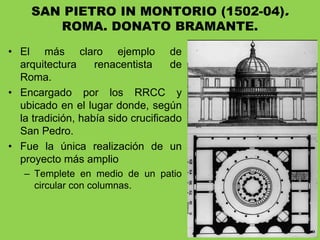 • El más claro ejemplo de
arquitectura renacentista de
Roma.
• Encargado por los RRCC y
ubicado en el lugar donde, según
la tradición, había sido crucificado
San Pedro.
• Fue la única realización de un
proyecto más amplio
– Templete en medio de un patio
circular con columnas.
SAN PIETRO IN MONTORIO (1502-04).
ROMA. DONATO BRAMANTE.
 