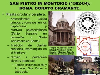• Planta circular y períptera.
– Antecedentes: tholos
griegos y romanos, en los
baptisterios y
martyria paleocristianos
(Santo Sepulcro en
Jerusalén o Santa
Constanza en Roma).
– Tradición de plantas
centrales interrumpida en
el Medievo.
– Círculo = perfección
divina y eternidad.
• Templo dedicado al sol y
la luna; San Pedro =
astro guía.
SAN PIETRO IN MONTORIO (1502-04).
ROMA. DONATO BRAMANTE.
Templo de Apolo en Delfos
(abajo), Planta del Santo
Sepulcro (decha.), Mauselo
de Santa Constanza (abajo)
 