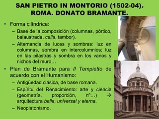 • Forma cilíndrica:
– Base de la composición (columnas, pórtico,
balaustrada, cella, tambor).
– Alternancia de luces y sombras: luz en
columnas, sombra en intercolumnios; luz
en las pilastras y sombra en los vanos y
nichos del muro…
• Plan de Bramante para Il Tempietto de
acuerdo con el Humanismo:
– Antigüedad clásica, de base romana.
– Espíritu del Renacimiento: arte y ciencia
(geometría, proporción, nº…) 
arquitectura bella, universal y eterna.
– Neoplatonismo.
SAN PIETRO IN MONTORIO (1502-04).
ROMA. DONATO BRAMANTE.
 