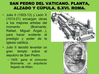 • Julio II (1503-13) y León X
(1513-21) encargan obras
a los mejores artistas del
momento (Bramante,
Rafael, Miguel Ángel…),
para hacer evidente el
prestigio y poder de la
Iglesia católica.
• Julio II decidió levantar un
gran templo sobre el
sepulcro de San Pedro.
– 1505: gana el concurso
Bramante, un arquitecto
llegado de Milán.
SAN PEDRO DEL VATICANO. PLANTA,
ALZADO Y CÚPULA. S.XVI. ROMA.
 