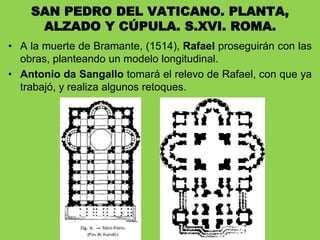 • A la muerte de Bramante, (1514), Rafael proseguirán con las
obras, planteando un modelo longitudinal.
• Antonio da Sangallo tomará el relevo de Rafael, con que ya
trabajó, y realiza algunos retoques.
SAN PEDRO DEL VATICANO. PLANTA,
ALZADO Y CÚPULA. S.XVI. ROMA.
 