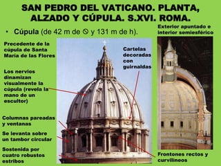 • Cúpula (de 42 m de  y 131 m de h).
SAN PEDRO DEL VATICANO. PLANTA,
ALZADO Y CÚPULA. S.XVI. ROMA.
Sostenida por
cuatro robustos
estribos
Se levanta sobre
un tambor circular
Columnas pareadas
y ventanas
Frontones rectos y
curvilíneos
Cartelas
decoradas
con
guirnaldas
Precedente de la
cúpula de Santa
María de las Flores
Exterior apuntado e
interior semiesférico
Los nervios
dinamizan
visualmente la
cúpula (revela la
mano de un
escultor)
 