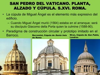 • La cúpula de Miguel Ángel es el elemento más expresivo del
edificio.
– Cuando Miguel Ángel murió (1564) estaba en el arranque; será
su discípulo Giacomo della Porta quien la culmine (1588-90).
• Paradigma de construcción circular y prototipo imitado en el
Barroco.
SAN PEDRO DEL VATICANO. PLANTA,
ALZADO Y CÚPULA. S.XVI. ROMA.
Borromini, Cúpula de Santa Inés
de Roma
Wren, Cúpula de San Pablo,
Londres
 