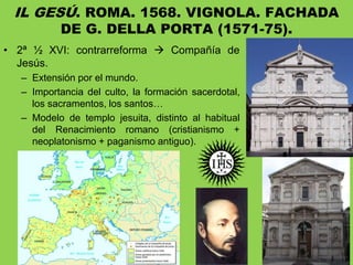 • 2ª ½ XVI: contrarreforma  Compañía de
Jesús.
– Extensión por el mundo.
– Importancia del culto, la formación sacerdotal,
los sacramentos, los santos…
– Modelo de templo jesuita, distinto al habitual
del Renacimiento romano (cristianismo +
neoplatonismo + paganismo antiguo).
IL GESÚ. ROMA. 1568. VIGNOLA. FACHADA
DE G. DELLA PORTA (1571-75).
 
