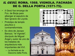 • Il Gesú fue encargo de
Fco. de Borja para
albergar el sepulcro de
San Ignacio de Loyola.
• Prototipo de templo
jesuítico o
contrarreformista.
• Es obra de Jacopo
Barozzi, "el Vignola",
discípulo de Miguel
Ángel y autor de uno de
los tratados de
arquitectura más
importantes del XVI.
– La fachada es de
Giacomo della Porta.
IL GESÚ. ROMA. 1568. VIGNOLA. FACHADA
DE G. DELLA PORTA (1571-75).
 