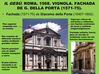 • Fachada (1571-75) de Giacomo della Porta (1540?-1602).
IL GESÚ. ROMA. 1568. VIGNOLA. FACHADA
DE G. DELLA PORTA (1571-75).
Dos cuerpos de
diferente anchura
unidos mediante
grandes volutas
El piso inferior
recuerda a un
arco de triunfo
romano
Piso superior
rematado con
un frontón
Vigoroso relieve de
entrantes y salientes,
con fuertes contrastes
de luces y sombras
(miguelangelesco)
Fachada unitaria, fuerte,
pero no movida ni
ondulante como las del
barroco borrominesco
Puerta principal
con un doble
frontón triangular
y curvo
 