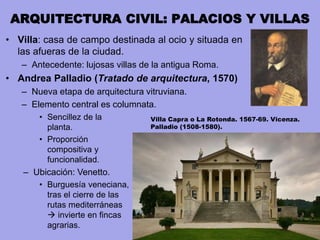 ARQUITECTURA CIVIL: PALACIOS Y VILLAS
• Villa: casa de campo destinada al ocio y situada en
las afueras de la ciudad.
– Antecedente: lujosas villas de la antigua Roma.
• Andrea Palladio (Tratado de arquitectura, 1570)
– Nueva etapa de arquitectura vitruviana.
– Elemento central es columnata.
• Sencillez de la
planta.
• Proporción
compositiva y
funcionalidad.
– Ubicación: Venetto.
• Burguesía veneciana,
tras el cierre de las
rutas mediterráneas
 invierte en fincas
agrarias.
Villa Capra o La Rotonda. 1567-69. Vicenza.
Palladio (1508-1580).
 