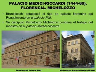 • Brunelleschi estableció el tipo de palacio florentino del
Renacimiento en el palacio Pitti.
• Su discípulo Michelozzo Michelozzi continua el trabajo del
maestro en el palacio Medici-Riccardi.
Bunelleschi. Palacio Pitti Michelozzo. Palacio Medici-Ricardi
PALACIO MEDICI-RICCARDI (1444-60).
FLORENCIA. MICHELOZZO
 