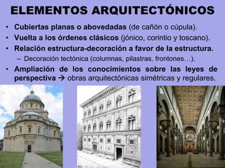 ELEMENTOS ARQUITECTÓNICOS
• Cubiertas planas o abovedadas (de cañón o cúpula).
• Vuelta a los órdenes clásicos (jónico, corintio y toscano).
• Relación estructura-decoración a favor de la estructura.
– Decoración tectónica (columnas, pilastras, frontones…).
• Ampliación de los conocimientos sobre las leyes de
perspectiva  obras arquitectónicas simétricas y regulares.
 