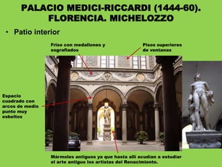 • Patio interior
PALACIO MEDICI-RICCARDI (1444-60).
FLORENCIA. MICHELOZZO
Espacio
cuadrado con
arcos de medio
punto muy
esbeltos
Friso con medallones y
esgrafiados
Pisos superiores
de ventanas
Mármoles antiguos ya que hasta allí acudían a estudiar
el arte antiguo los artistas del Renacimiento.
 