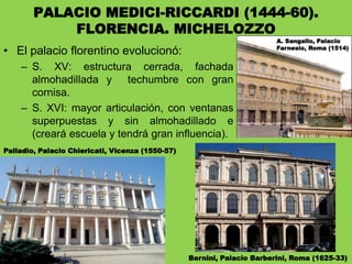 PALACIO MEDICI-RICCARDI (1444-60).
FLORENCIA. MICHELOZZO
• El palacio florentino evolucionó:
– S. XV: estructura cerrada, fachada
almohadillada y techumbre con gran
cornisa.
– S. XVI: mayor articulación, con ventanas
superpuestas y sin almohadillado e
(creará escuela y tendrá gran influencia).
Palladio, Palacio Chiericati, Vicenza (1550-57)
Bernini, Palacio Barberini, Roma (1625-33)
A. Sangallo, Palacio
Farnesio, Roma (1514)
 