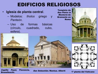 EDIFICIOS RELIGIOSOS
• Iglesia de planta central.
– Modelos: tholos griego y
Panteón.
– Uso de formas básicas
(círculo, cuadrado, cubo,
esfera).
Capilla Pazzi, Florencia.
Brunelleschi.
San Sebastián. Mantua. Alberti
Templete de
San Pietro in
Montorio de
Bramante en
Roma
1ª planta del Vaticano
 