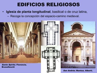 EDIFICIOS RELIGIOSOS
• Iglesia de planta longitudinal, basilical o de cruz latina,
– Recoge la concepción del espacio-camino medieval.
Santo Spirito. Florencia.
Brunelleschi
San Andrés. Mantua. Alberti.
 
