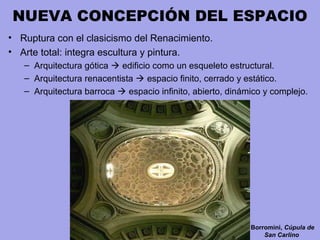 NUEVA CONCEPCIÓN DEL ESPACIO
• Ruptura con el clasicismo del Renacimiento.
• Arte total: integra escultura y pintura.
– Arquitectura gótica  edificio como un esqueleto estructural.
– Arquitectura renacentista  espacio finito, cerrado y estático.
– Arquitectura barroca  espacio infinito, abierto, dinámico y complejo.
Borromini, Cúpula de
San Carlino
 