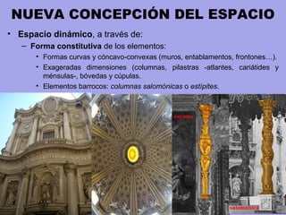 NUEVA CONCEPCIÓN DEL ESPACIO
• Espacio dinámico, a través de:
– Forma constitutiva de los elementos:
• Formas curvas y cóncavo-convexas (muros, entablamentos, frontones…).
• Exageradas dimensiones (columnas, pilastras -atlantes, cariátides y
ménsulas-, bóvedas y cúpulas.
• Elementos barrocos: columnas salomónicas o estípites.
 