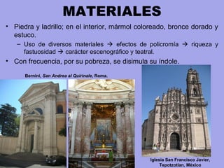 MATERIALES
• Piedra y ladrillo; en el interior, mármol coloreado, bronce dorado y
estuco.
– Uso de diversos materiales  efectos de policromía  riqueza y
fastuosidad  carácter escenográfico y teatral.
• Con frecuencia, por su pobreza, se disimula su índole.
Iglesia San Francisco Javier,
Tepotzotlan, México
Bernini, San Andrea al Quirinale, Roma.
 