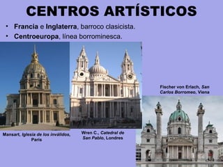 CENTROS ARTÍSTICOS
• Francia e Inglaterra, barroco clasicista.
• Centroeuropa, línea borrominesca.
Wren C., Catedral de
San Pablo, Londres
Mansart, Iglesia de los inválidos,
París
Fischer von Erlach, San
Carlos Borromeo, Viena
 