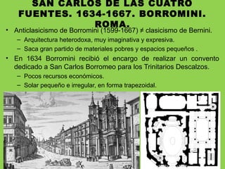 SAN CARLOS DE LAS CUATRO
FUENTES. 1634-1667. BORROMINI.
ROMA.
• Anticlasicismo de Borromini (1599-1667) ≠ clasicismo de Bernini.
– Arquitectura heterodoxa, muy imaginativa y expresiva.
– Saca gran partido de materiales pobres y espacios pequeños .
• En 1634 Borromini recibió el encargo de realizar un convento
dedicado a San Carlos Borromeo para los Trinitarios Descalzos.
– Pocos recursos económicos.
– Solar pequeño e irregular, en forma trapezoidal.
 