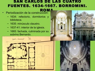 SAN CARLOS DE LAS CUATRO
FUENTES. 1634-1667. BORROMINI.
ROMA.
• Periodización de la construcción:
– 1634: refectorio, dormitorios y
biblioteca.
– 1635: minúsculo claustro.
– 1637-41: interior de la iglesia.
– 1665: fachada, culminada por su
sobrino Bernardo.
 