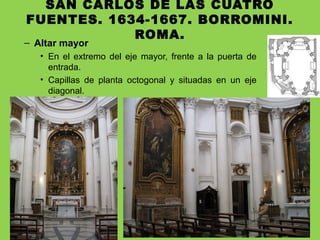 SAN CARLOS DE LAS CUATRO
FUENTES. 1634-1667. BORROMINI.
ROMA.
– Altar mayor
• En el extremo del eje mayor, frente a la puerta de
entrada.
• Capillas de planta octogonal y situadas en un eje
diagonal.
 