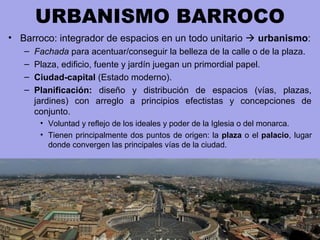 URBANISMO BARROCO
• Barroco: integrador de espacios en un todo unitario  urbanismo:
– Fachada para acentuar/conseguir la belleza de la calle o de la plaza.
– Plaza, edificio, fuente y jardín juegan un primordial papel.
– Ciudad-capital (Estado moderno).
– Planificación: diseño y distribución de espacios (vías, plazas,
jardines) con arreglo a principios efectistas y concepciones de
conjunto.
• Voluntad y reflejo de los ideales y poder de la Iglesia o del monarca.
• Tienen principalmente dos puntos de origen: la plaza o el palacio, lugar
donde convergen las principales vías de la ciudad.
 