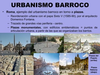 URBANISMO BARROCO
• Roma, ejemplo del urbanismo barroco en torno a plazas.
– Reordenación urbana con el papa Sixto V (1585-90), por el arquitecto
Domenico Fontana.
– Trazado de grandes vías periferia - centro.
– Plazas monumentales, con edificios emblemáticos = puntos de
articulación urbana, a partir de las que se organizaban los barrios.
Piazza del
Popolo
(arriba)
Piazza
Nabona
(abajo)
 