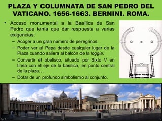 PLAZA Y COLUMNATA DE SAN PEDRO DEL
VATICANO. 1656-1663. BERNINI. ROMA.
• Acceso monumental a la Basílica de San
Pedro que tenía que dar respuesta a varias
exigencias:
– Acoger a un gran número de peregrinos.
– Poder ver al Papa desde cualquier lugar de la
Plaza cuando saliera al balcón de la loggia.
– Convertir el obelisco, situado por Sixto V en
línea con el eje de la basílica, en punto central
de la plaza…
– Dotar de un profundo simbolismo al conjunto.
 